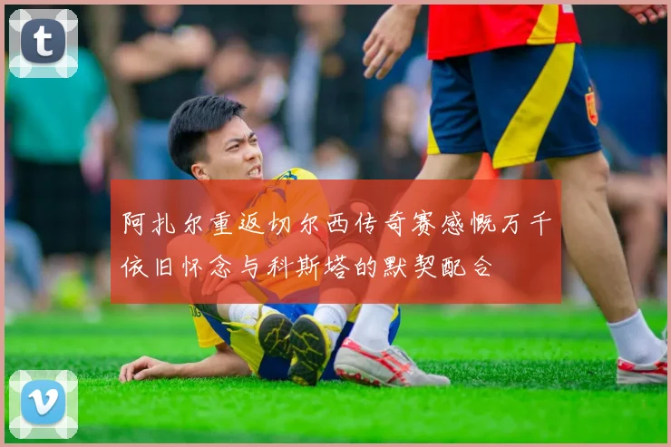 阿扎尔重返切尔西传奇赛感慨万千依旧怀念与科斯塔的默契配合