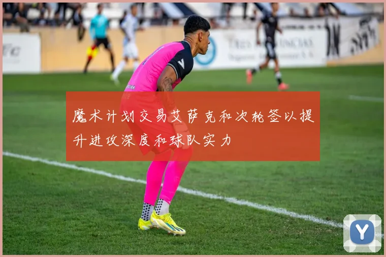 魔术计划交易艾萨克和次轮签以提升进攻深度和球队实力