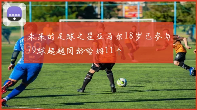 未来的足球之星亚马尔18岁已参与79球超越同龄哈姆11个