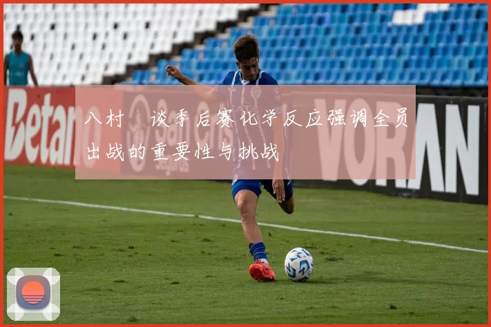 八村塁谈季后赛化学反应强调全员出战的重要性与挑战
