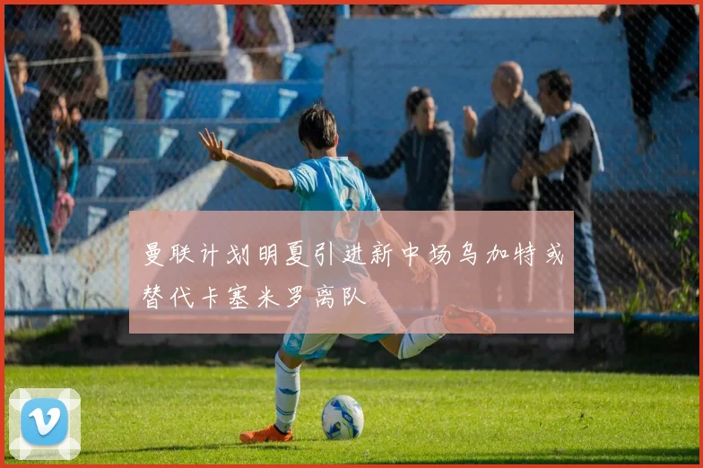 曼联计划明夏引进新中场乌加特或替代卡塞米罗离队