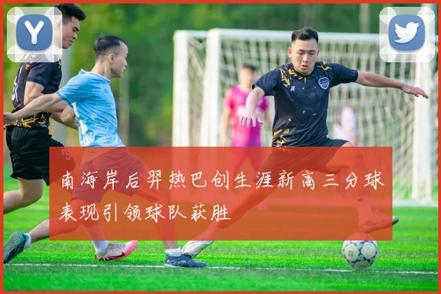 南海岸后羿热巴创生涯新高三分球表现引领球队获胜