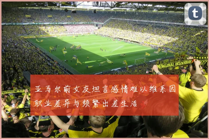 亚马尔前女友坦言感情难以维系因职业差异与频繁出差生活