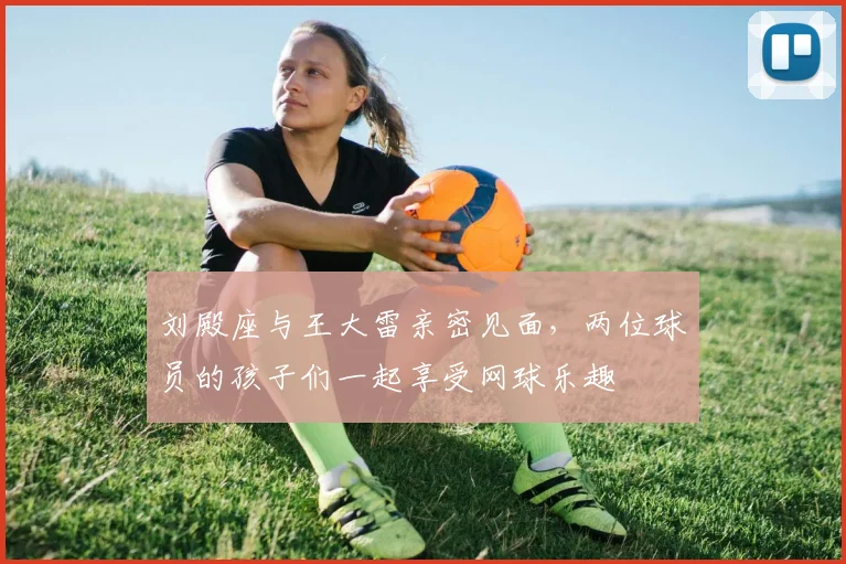 刘殿座与王大雷亲密见面，两位球员的孩子们一起享受网球乐趣