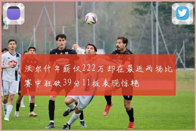 沃尔什年薪仅222万却在最近两场比赛中狂砍39分11板表现惊艳