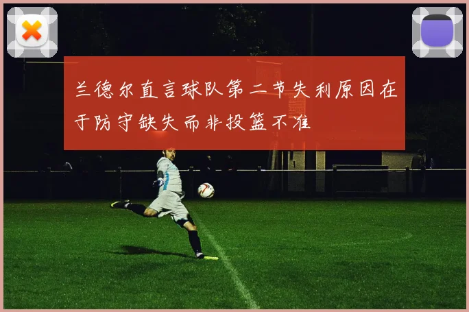 兰德尔直言球队第二节失利原因在于防守缺失而非投篮不准