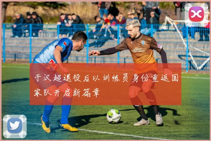 于汉超退役后以训练员身份重返国家队开启新篇章