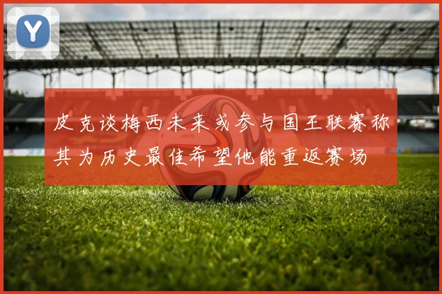 皮克谈梅西未来或参与国王联赛称其为历史最佳希望他能重返赛场