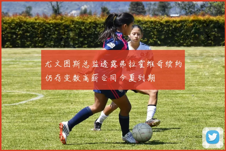 尤文图斯总监透露弗拉霍维奇续约仍存变数高薪合同今夏到期