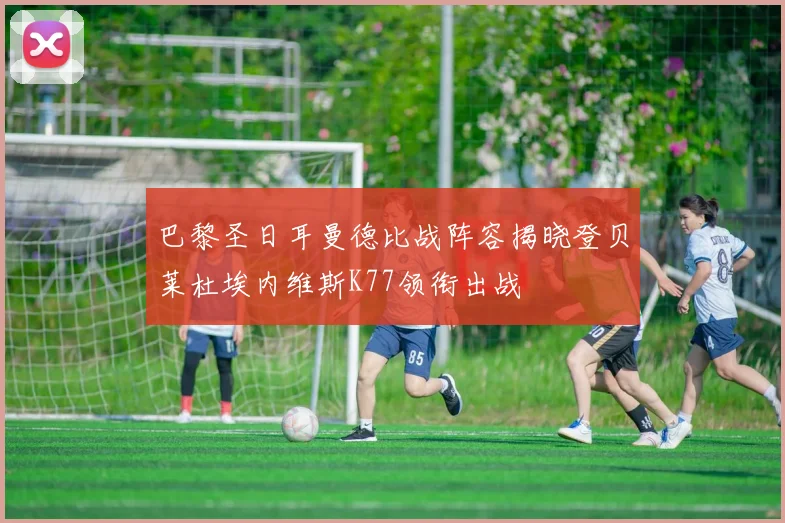 巴黎圣日耳曼德比战阵容揭晓登贝莱杜埃内维斯K77领衔出战