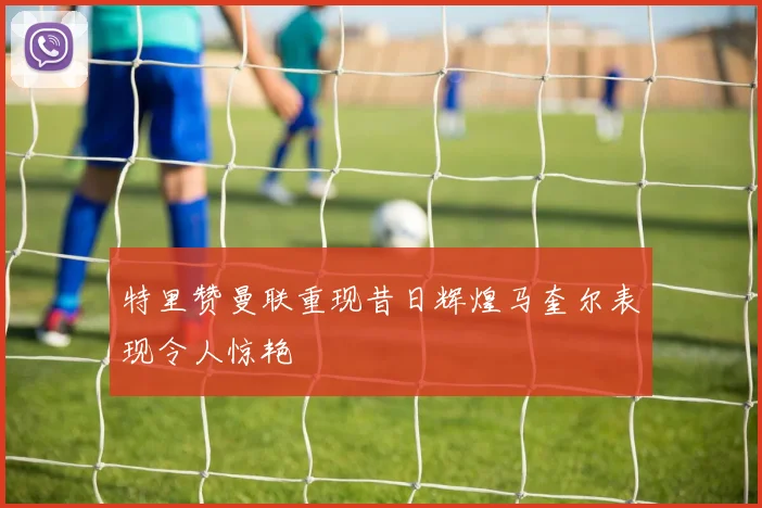 特里赞曼联重现昔日辉煌马奎尔表现令人惊艳