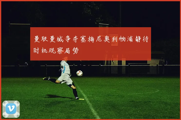 曼联曼城争夺塞梅尼奥利物浦静待时机观察局势