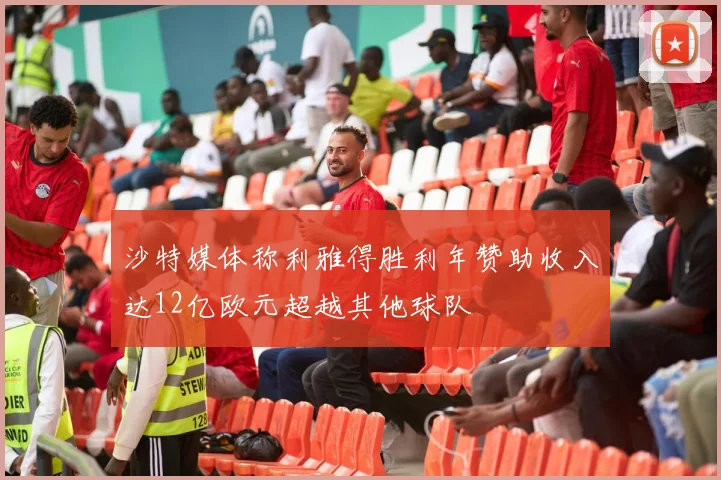 沙特媒体称利雅得胜利年赞助收入达12亿欧元超越其他球队