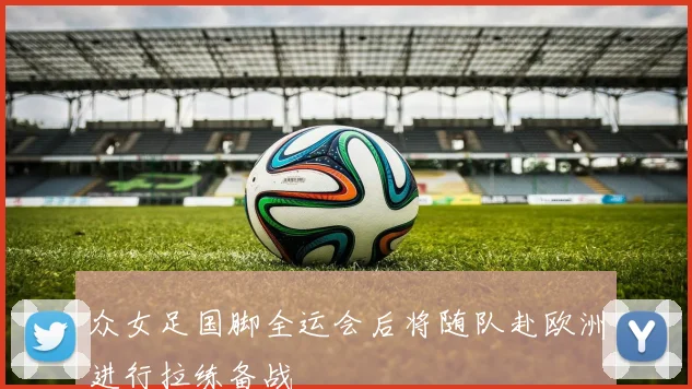 众女足国脚全运会后将随队赴欧洲进行拉练备战