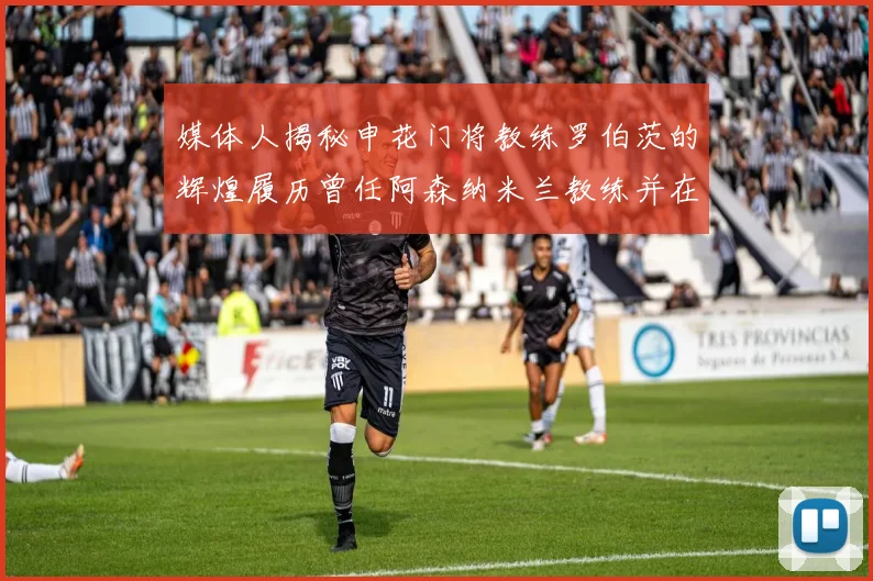 媒体人揭秘申花门将教练罗伯茨的辉煌履历曾任阿森纳米兰教练并在华夏执教