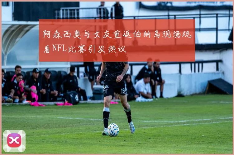 阿森西奥与女友重返伯纳乌现场观看NFL比赛引发热议
