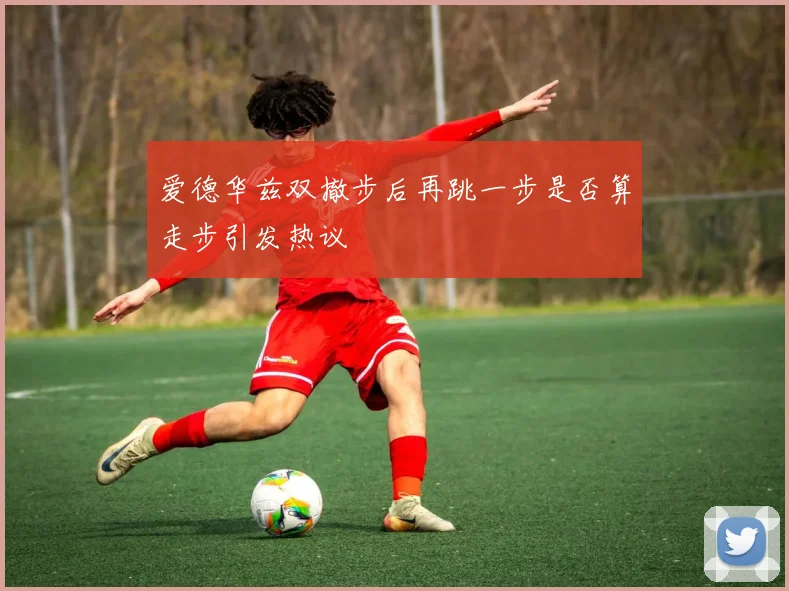 爱德华兹双撤步后再跳一步是否算走步引发热议