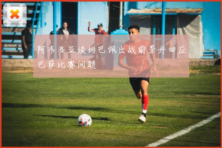 阿韦洛亚谈姆巴佩出战前景并回应巴萨比赛问题