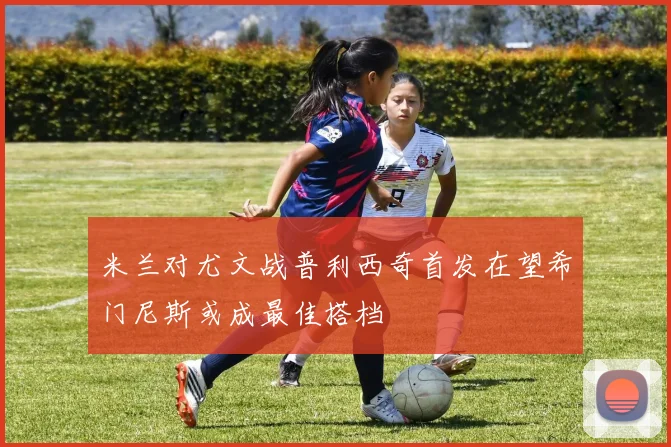 米兰对尤文战普利西奇首发在望希门尼斯或成最佳搭档