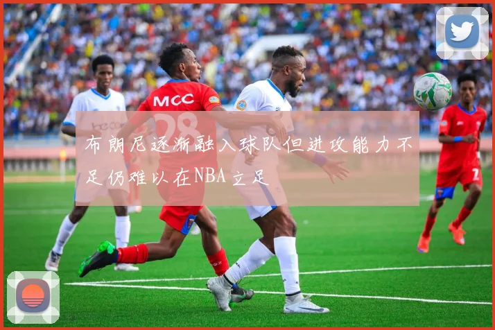 布朗尼逐渐融入球队但进攻能力不足仍难以在NBA立足