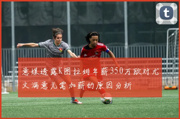 意媒透露K图拉姆年薪350万欧对尤文满意无需加薪的原因分析