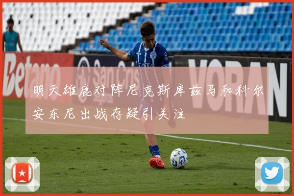 明天雄鹿对阵尼克斯库兹马和科尔安东尼出战存疑引关注