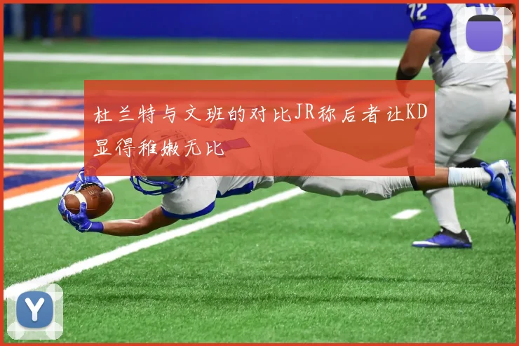 杜兰特与文班的对比JR称后者让KD显得稚嫩无比