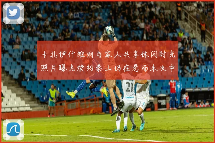 卡扎伊什维利与家人共享休闲时光照片曝光续约泰山仍在悬而未决中