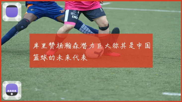 库里赞杨瀚森潜力巨大称其是中国篮球的未来代表