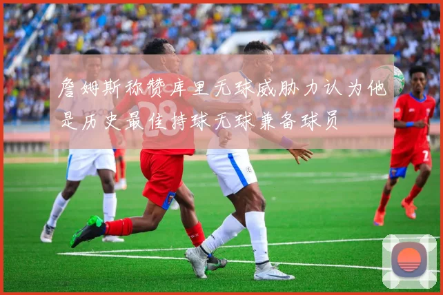 詹姆斯称赞库里无球威胁力认为他是历史最佳持球无球兼备球员