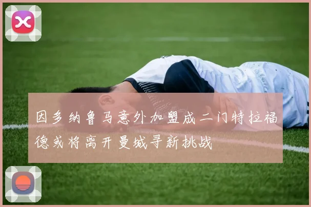 因多纳鲁马意外加盟成二门特拉福德或将离开曼城寻新挑战