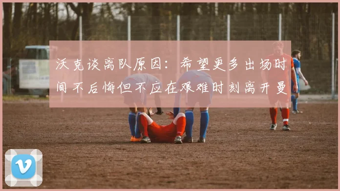 沃克谈离队原因：希望更多出场时间不后悔但不应在艰难时刻离开曼城