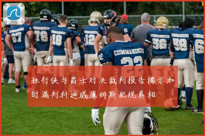 独行侠与爵士对决裁判报告揭示加时漏判科迪威廉姆斯犯规真相