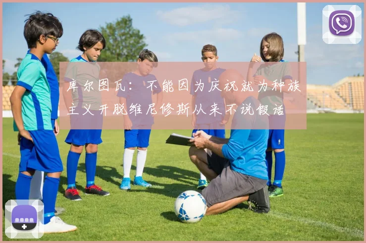 库尔图瓦：不能因为庆祝就为种族主义开脱维尼修斯从来不说假话