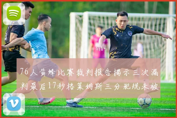 76人黄蜂比赛裁判报告揭示三次漏判最后17秒格莱姆斯三分犯规未被判罚