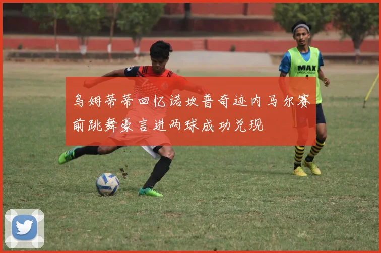 乌姆蒂蒂回忆诺坎普奇迹内马尔赛前跳舞豪言进两球成功兑现
