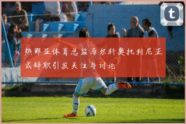 热那亚体育总监马尔科奥托利尼正式辞职引发关注与讨论