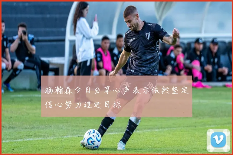 杨瀚森今日分享心声表示依然坚定信心努力追赶目标