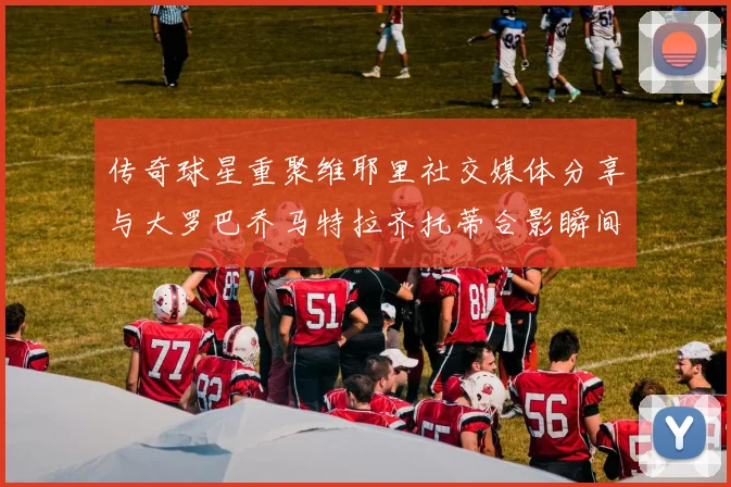 传奇球星重聚维耶里社交媒体分享与大罗巴乔马特拉齐托蒂合影瞬间