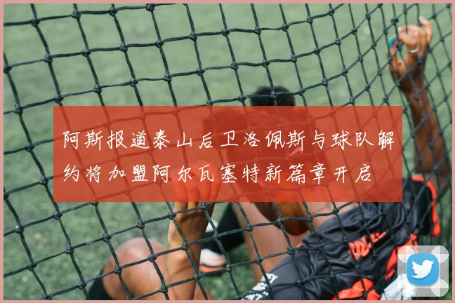阿斯报道泰山后卫洛佩斯与球队解约将加盟阿尔瓦塞特新篇章开启