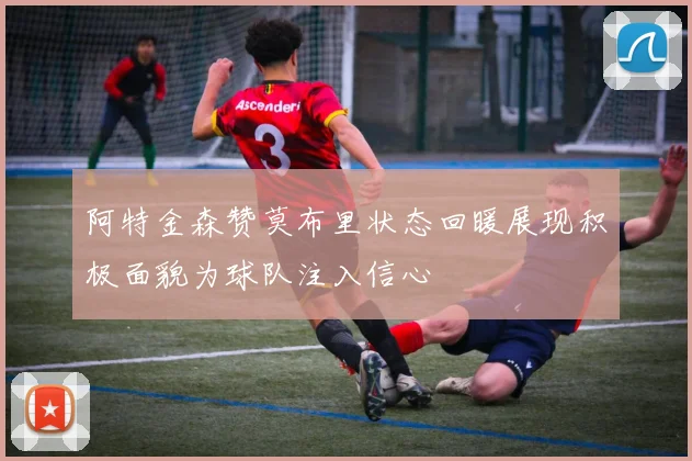 阿特金森赞莫布里状态回暖展现积极面貌为球队注入信心