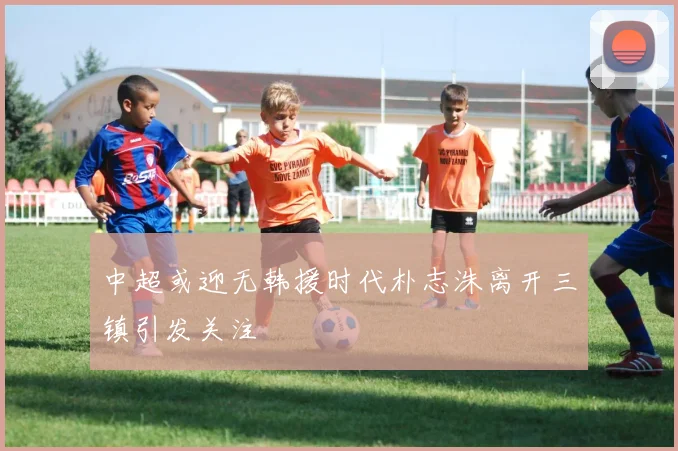 中超或迎无韩援时代朴志洙离开三镇引发关注