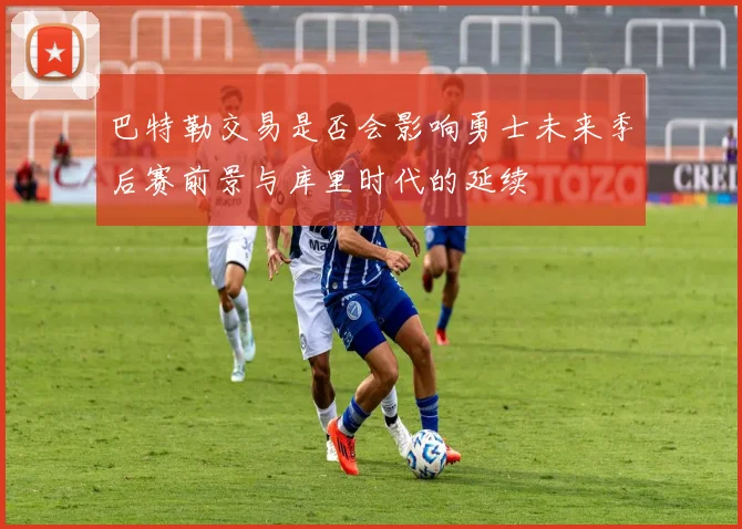 巴特勒交易是否会影响勇士未来季后赛前景与库里时代的延续